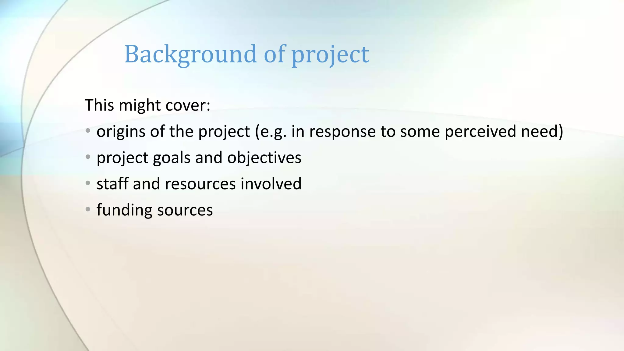 This might cover:
• origins of the project (e.g. in response to some perceived need)
• project goals and objectives
• staff and resources involved
• funding sources
Background of project
 