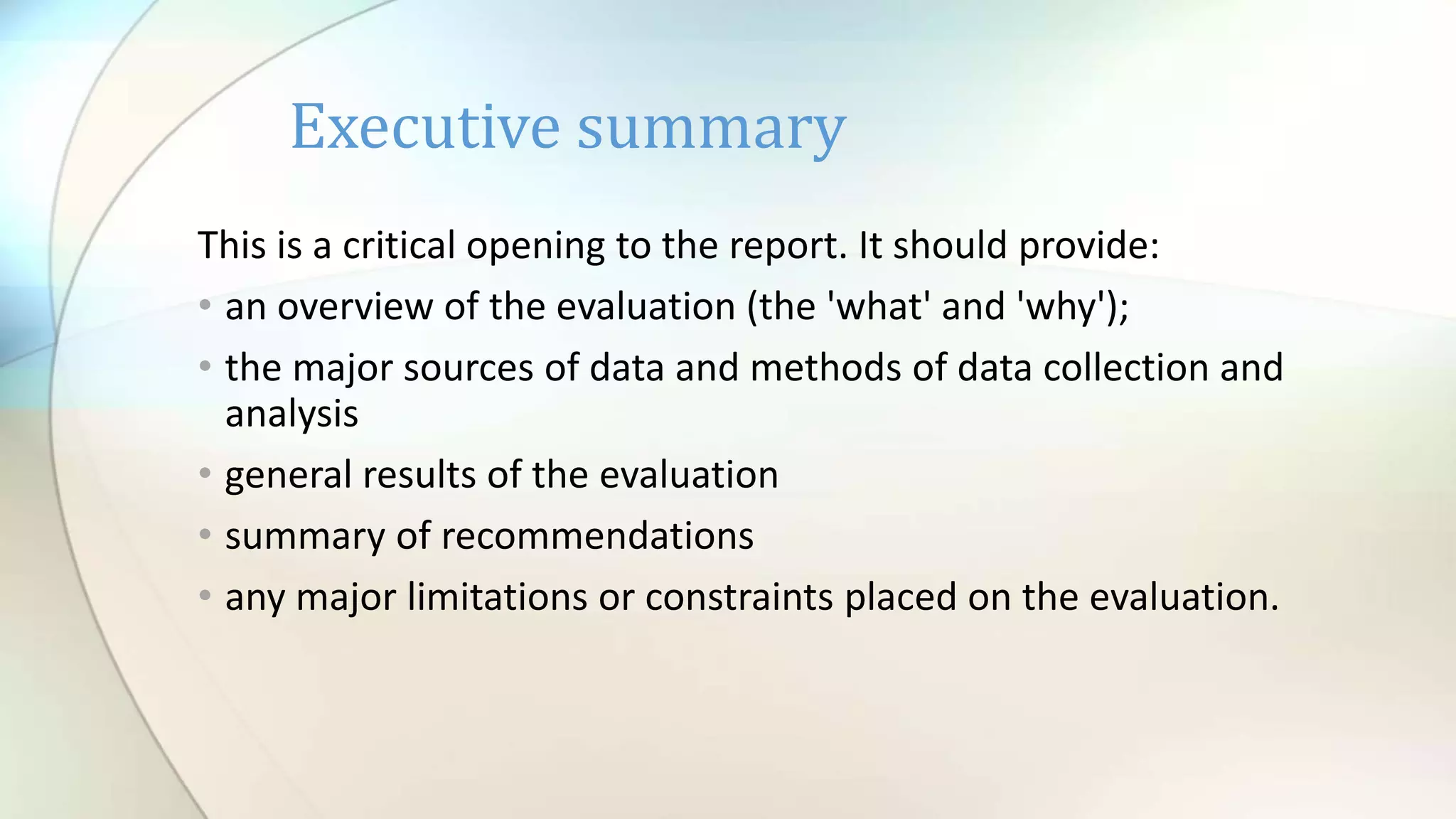This is a critical opening to the report. It should provide:
• an overview of the evaluation (the 'what' and 'why');
• the major sources of data and methods of data collection and
analysis
• general results of the evaluation
• summary of recommendations
• any major limitations or constraints placed on the evaluation.
Executive summary
 