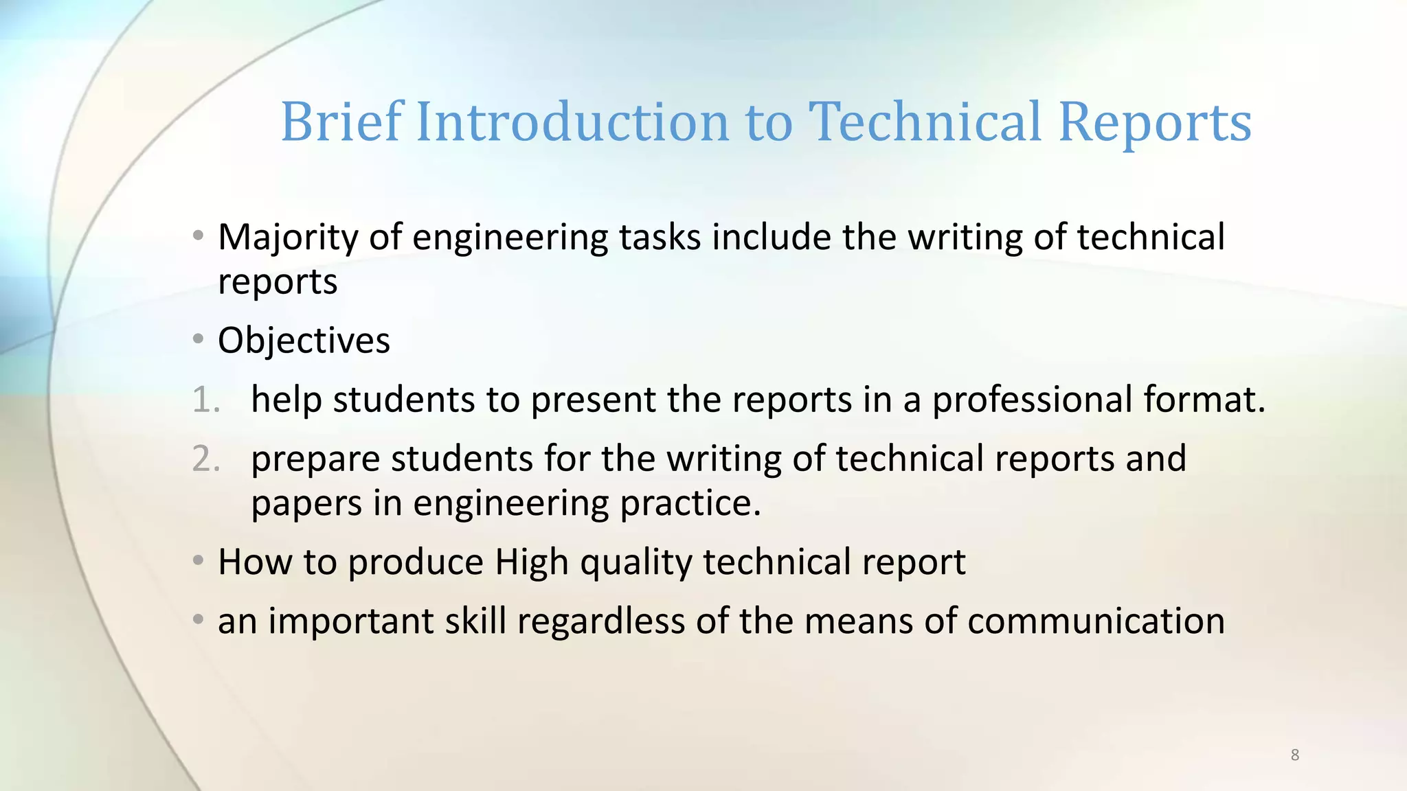 8
• Majority of engineering tasks include the writing of technical
reports
• Objectives
1. help students to present the reports in a professional format.
2. prepare students for the writing of technical reports and
papers in engineering practice.
• How to produce High quality technical report
• an important skill regardless of the means of communication
Brief Introduction to Technical Reports
 