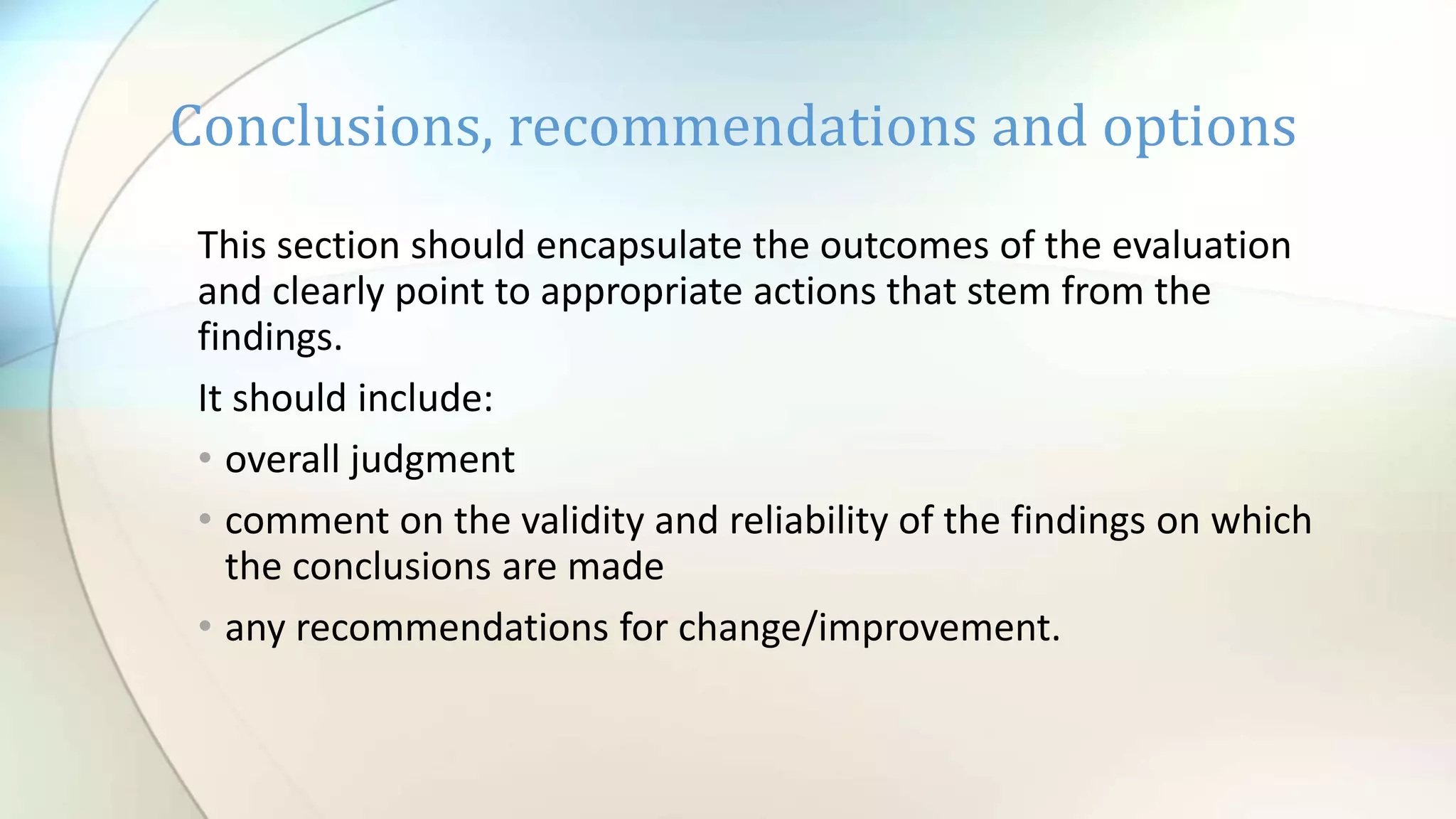 This section should encapsulate the outcomes of the evaluation
and clearly point to appropriate actions that stem from the
findings.
It should include:
• overall judgment
• comment on the validity and reliability of the findings on which
the conclusions are made
• any recommendations for change/improvement.
Conclusions, recommendations and options
 