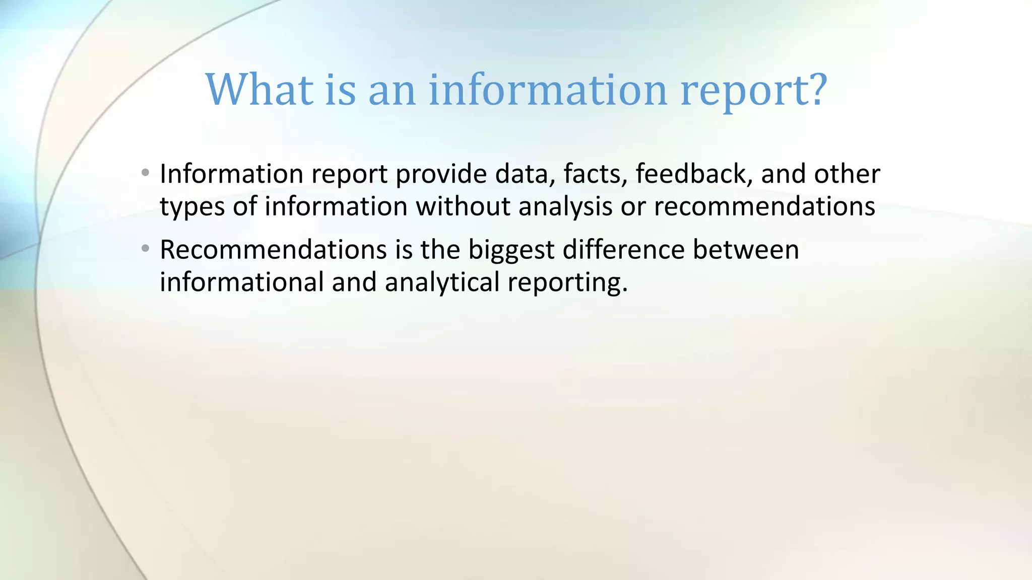 What is an information report?
• Information report provide data, facts, feedback, and other
types of information without analysis or recommendations
• Recommendations is the biggest difference between
informational and analytical reporting.
 