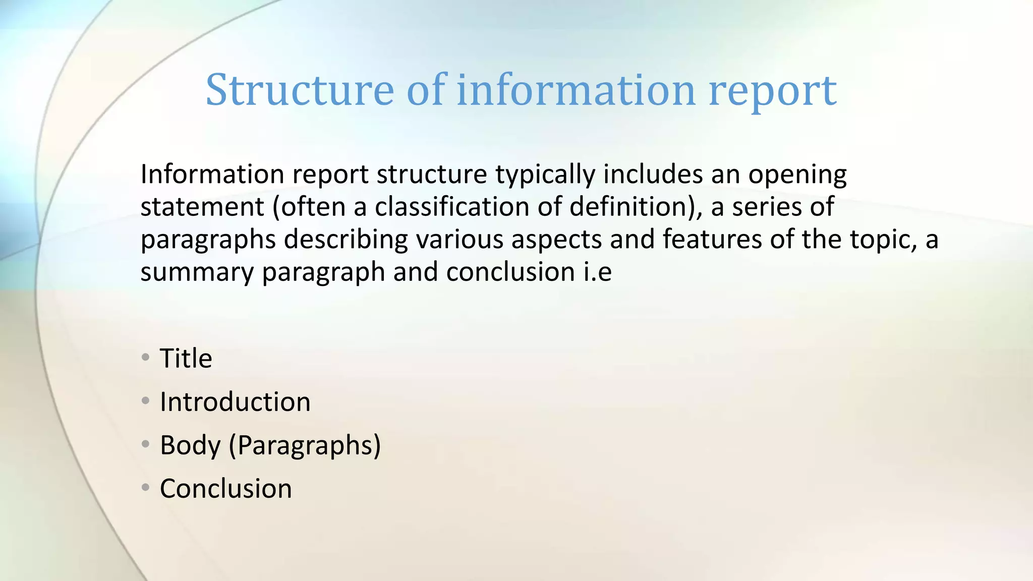 Information report structure typically includes an opening
statement (often a classification of definition), a series of
paragraphs describing various aspects and features of the topic, a
summary paragraph and conclusion i.e
• Title
• Introduction
• Body (Paragraphs)
• Conclusion
Structure of information report
 