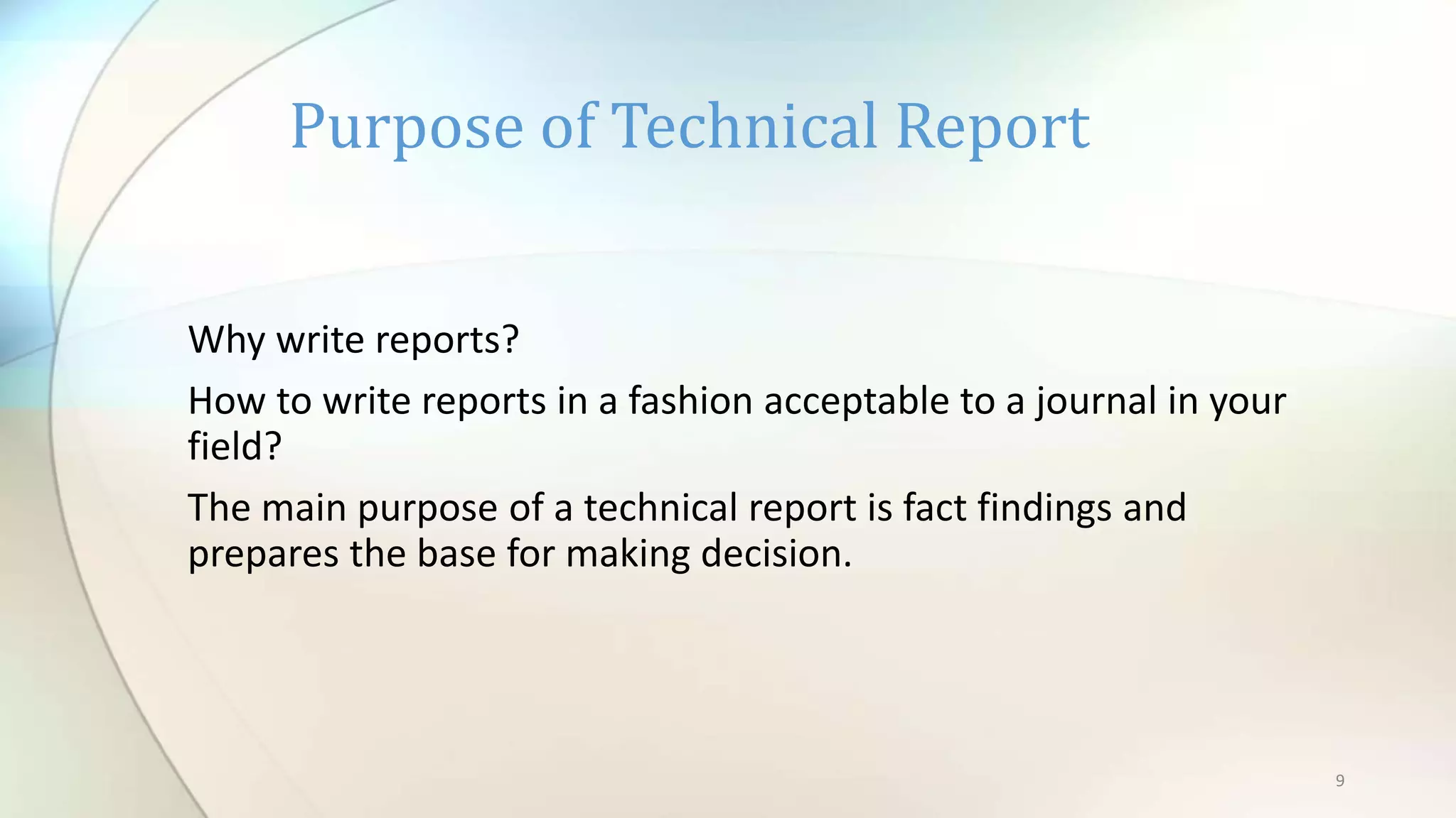 9
Why write reports?
How to write reports in a fashion acceptable to a journal in your
field?
The main purpose of a technical report is fact findings and
prepares the base for making decision.
Purpose of Technical Report
 