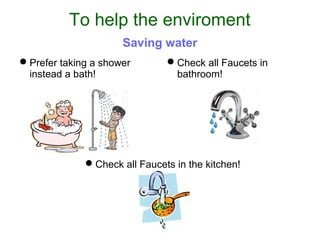 Prefer taking a shower
instead a bath!
Check all Faucets in
bathroom!
Check all Faucets in the kitchen!
To help the enviroment
Saving water
 