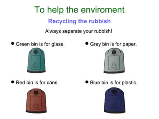 Always separate your rubbish!
Green bin is for glass.
To help the enviroment
Recycling the rubbish
Grey bin is for paper.
Red bin is for cans. Blue bin is for plastic.
 