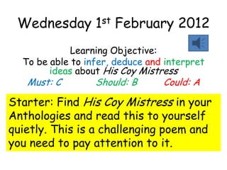 Wednesday        1 st   February 2012
             Learning Objective:
  To be able to infer, deduce and interpret
        ideas about His Coy Mistress
   Must: C        Should: B      Could: A

Starter: Find His Coy Mistress in your
Anthologies and read this to yourself
quietly. This is a challenging poem and
you need to pay attention to it.
 