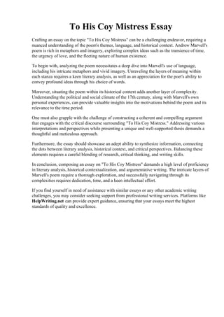 To His Coy Mistress Essay
Crafting an essay on the topic "To His Coy Mistress" can be a challenging endeavor, requiring a
nuanced understanding of the poem's themes, language, and historical context. Andrew Marvell's
poem is rich in metaphors and imagery, exploring complex ideas such as the transience of time,
the urgency of love, and the fleeting nature of human existence.
To begin with, analyzing the poem necessitates a deep dive into Marvell's use of language,
including his intricate metaphors and vivid imagery. Unraveling the layers of meaning within
each stanza requires a keen literary analysis, as well as an appreciation for the poet's ability to
convey profound ideas through his choice of words.
Moreover, situating the poem within its historical context adds another layer of complexity.
Understanding the political and social climate of the 17th century, along with Marvell's own
personal experiences, can provide valuable insights into the motivations behind the poem and its
relevance to the time period.
One must also grapple with the challenge of constructing a coherent and compelling argument
that engages with the critical discourse surrounding "To His Coy Mistress." Addressing various
interpretations and perspectives while presenting a unique and well-supported thesis demands a
thoughtful and meticulous approach.
Furthermore, the essay should showcase an adept ability to synthesize information, connecting
the dots between literary analysis, historical context, and critical perspectives. Balancing these
elements requires a careful blending of research, critical thinking, and writing skills.
In conclusion, composing an essay on "To His Coy Mistress" demands a high level of proficiency
in literary analysis, historical contextualization, and argumentative writing. The intricate layers of
Marvell's poem require a thorough exploration, and successfully navigating through its
complexities requires dedication, time, and a keen intellectual effort.
If you find yourself in need of assistance with similar essays or any other academic writing
challenges, you may consider seeking support from professional writing services. Platforms like
HelpWriting.net can provide expert guidance, ensuring that your essays meet the highest
standards of quality and excellence.
To His Coy Mistress EssayTo His Coy Mistress Essay
 