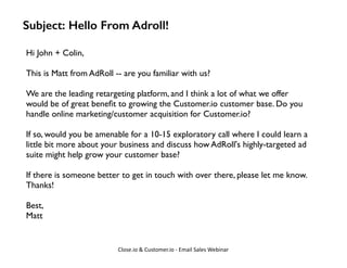 Subject: Hello From Adroll! 
Hi John + Colin, 
! 
This is Matt from AdRoll -- are you familiar with us? 
! 
We are the lea...