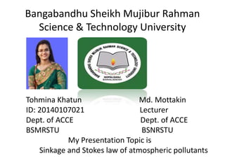 Bangabandhu Sheikh Mujibur Rahman
Science & Technology University
Tohmina Khatun Md. Mottakin
ID: 20140107021 Lecturer
Dept. of ACCE Dept. of ACCE
BSMRSTU BSNRSTU
My Presentation Topic is
Sinkage and Stokes law of atmospheric pollutants
 