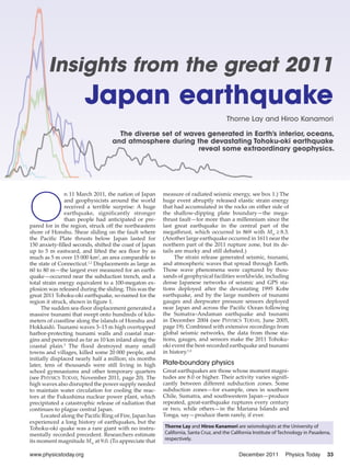 Insights from the great 2011
                       Japan earthquake
                                                                                      Thorne Lay and Hiroo Kanamori

                                     The diverse set of waves generated in Earth’s interior, oceans,
                                   and atmosphere during the devastating Tohoku-oki earthquake
                                                           reveal some extraordinary geophysics.




O
                n 11 March 2011, the nation of Japan     measure of radiated seismic energy, see box 1.) The
                and geophysicists around the world       huge event abruptly released elastic strain energy
                received a terrible surprise: A huge     that had accumulated in the rocks on either side of
                earthquake, significantly stronger       the shallow-dipping plate boundary—the mega-
                than people had anticipated or pre-      thrust fault—for more than a millennium since the
pared for in the region, struck off the northeastern     last great earthquake in the central part of the
shore of Honshu. Shear sliding on the fault where        megathrust, which occurred in 869 with Mw ≥ 8.3.
the Pacific Plate thrusts below Japan lasted for         (Another large earthquake occurred in 1611 near the
150 anxiety-filled seconds, shifted the coast of Japan   northern part of the 2011 rupture zone, but its de-
up to 5 m eastward, and lifted the sea floor by as       tails are murky and still debated.)
much as 5 m over 15 000 km2, an area comparable to             The strain release generated seismic, tsunami,
the state of Connecticut.1,2 Displacements as large as   and atmospheric waves that spread through Earth.
60 to 80 m—the largest ever measured for an earth-       Those wave phenomena were captured by thou-
quake—occurred near the subduction trench, and a         sands of geophysical facilities worldwide, including
total strain energy equivalent to a 100-megaton ex-      dense Japanese networks of seismic and GPS sta-
plosion was released during the sliding. This was the    tions deployed after the devastating 1995 Kobe
great 2011 Tohoku-oki earthquake, so-named for the       earthquake, and by the large numbers of tsunami
region it struck, shown in figure 1.                     gauges and deepwater pressure sensors deployed
     The sudden sea-floor displacement generated a       near Japan and across the Pacific Ocean following
massive tsunami that swept onto hundreds of kilo-        the Sumatra–Andaman earthquake and tsunami
meters of coastline along the islands of Honshu and      in December 2004 (see PHYSICS TODAY, June 2005,
Hokkaidō. Tsunami waves 3–15 m high overtopped           page 19). Combined with extensive recordings from
harbor-protecting tsunami walls and coastal mar-         global seismic networks, the data from those sta-
gins and penetrated as far as 10 km inland along the     tions, gauges, and sensors make the 2011 Tohoku-
coastal plain.3 The flood destroyed many small           oki event the best-recorded earthquake and tsunami
towns and villages, killed some 20 000 people, and       in history.1,4
initially displaced nearly half a million; six months
later, tens of thousands were still living in high       Plate-boundary physics
school gymnasiums and other temporary quarters           Great earthquakes are those whose moment magni-
(see PHYSICS TODAY, November 2011, page 20). The         tudes are 8.0 or higher. Their activity varies signifi-
high waves also disrupted the power supply needed        cantly between different subduction zones. Some
to maintain water circulation for cooling the reac-      subduction zones—for example, ones in southern
tors at the Fukushima nuclear power plant, which         Chile, Sumatra, and southwestern Japan—produce
precipitated a catastrophic release of radiation that    repeated, great-earthquake ruptures every century
continues to plague central Japan.                       or two, while others—in the Mariana Islands and
     Located along the Pacific Ring of Fire, Japan has   Tonga, say—produce them rarely, if ever.
experienced a long history of earthquakes, but the
Tohoku-oki quake was a rare giant with no instru-        Thorne Lay and Hiroo Kanamori are seismologists at the University of
mentally recorded precedent. Researchers estimate        California, Santa Cruz, and the California Institute of Technology in Pasadena,
its moment magnitude Mw at 9.0. (To appreciate that      respectively.


www.physicstoday.org                                                                        December 2011         Physics Today       33
 