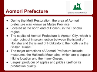 Aomori Prefecture
● During the Meiji Restoration, the area of Aomori
prefecture was known as Mutsu Province.
● Located at the north end of Honshu in the Tohoku
region.
● The capital of Aomori Prefecture is Aomori City, which is
major point of interconnection between the island of
Honshu and the island of Hokkaido to the north via the
Seikan Tunnel.
● The major attractions of Aomori Prefecture include
museums, the Hakkoda Mountains, which are a popular
hiking location and the many Onsen.
● Largest producer of apples and prides itself on its
production quality.
 