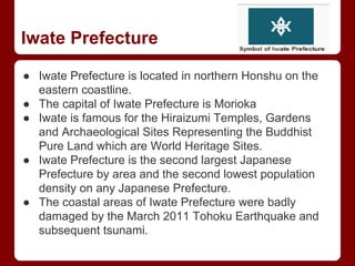 Iwate Prefecture
● Iwate Prefecture is located in northern Honshu on the
eastern coastline.
● The capital of Iwate Prefecture is Morioka
● Iwate is famous for the Hiraizumi Temples, Gardens
and Archaeological Sites Representing the Buddhist
Pure Land which are World Heritage Sites.
● Iwate Prefecture is the second largest Japanese
Prefecture by area and the second lowest population
density on any Japanese Prefecture.
● The coastal areas of Iwate Prefecture were badly
damaged by the March 2011 Tohoku Earthquake and
subsequent tsunami.
 