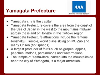Yamagata Prefecture
● Yamagata city is the capital
● Yamagata Prefecture covers the area from the coast of
the Sea of Japan in the west to the mountains midway
across the island of Honshu in the Tohoku region.
● Yamagata Prefecture attractions include the famous
Risshakuji Temple, world class skiing on Mt. Zao and
many Onsen (hot springs).
● A largest producer of fruits such as grapes, apples,
peaches, melons, persimmons and watermelons
● The temple of Yama-dera, carved into the mountainside
near the city of Yamagata, is a major attraction.
 