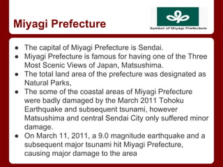 Miyagi Prefecture
● The capital of Miyagi Prefecture is Sendai.
● Miyagi Prefecture is famous for having one of the Three
Most Scenic Views of Japan, Matsushima.
● The total land area of the prefecture was designated as
Natural Parks,
● The some of the coastal areas of Miyagi Prefecture
were badly damaged by the March 2011 Tohoku
Earthquake and subsequent tsunami, however
Matsushima and central Sendai City only suffered minor
damage.
● On March 11, 2011, a 9.0 magnitude earthquake and a
subsequent major tsunami hit Miyagi Prefecture,
causing major damage to the area
 