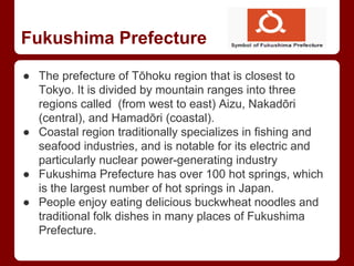 Fukushima Prefecture
● The prefecture of Tōhoku region that is closest to
Tokyo. It is divided by mountain ranges into three
regions called (from west to east) Aizu, Nakadōri
(central), and Hamadōri (coastal).
● Coastal region traditionally specializes in fishing and
seafood industries, and is notable for its electric and
particularly nuclear power-generating industry
● Fukushima Prefecture has over 100 hot springs, which
is the largest number of hot springs in Japan.
● People enjoy eating delicious buckwheat noodles and
traditional folk dishes in many places of Fukushima
Prefecture.
 