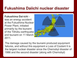 Fukushima Daiichi nuclear disaster
Fukushima Dai-ichi -
was an energy accident
at the Fukushima Nuclear
Power Plant, initiated
primarily by the tsunami
of the Tōhoku earthquake
and tsunami on 11 March
2011.
The damage caused by the tsunami produced equipment
failures, and without this equipment a Loss of Coolant It is
the largest nuclear disaster since the Chernobyl disaster of
1986 and the second disaster (along with Chernobyl)
 