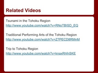 Related Videos
Tsunami in the Tohoku Region
http://www.youtube.com/watch?v=RNoTBISD_EQ
Traditional Performing Arts of the Tohoku Region
http://www.youtube.com/watch?v=Z7PECD8RMnM
Trip to Tohoku Region
http://www.youtube.com/watch?v=knaxRhfnSKE
 