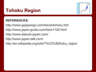 REFERENCES:
http://www.gojapango.com/travel/tohoku.htm
http://www.japan-guide.com/list/e1102.html
http://www.daisuki-japan.com/
http://www.japan-talk.com/
http://en.wikipedia.org/wiki/T%C5%8Dhoku_region
Tohoku Region
 