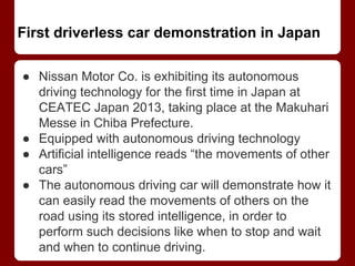 First driverless car demonstration in Japan
● Nissan Motor Co. is exhibiting its autonomous
driving technology for the first time in Japan at
CEATEC Japan 2013, taking place at the Makuhari
Messe in Chiba Prefecture.
● Equipped with autonomous driving technology
● Artificial intelligence reads “the movements of other
cars”
● The autonomous driving car will demonstrate how it
can easily read the movements of others on the
road using its stored intelligence, in order to
perform such decisions like when to stop and wait
and when to continue driving.
 