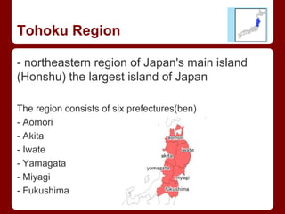 Tohoku Region
- northeastern region of Japan's main island
(Honshu) the largest island of Japan
The region consists of six prefectures(ben)
- Aomori
- Akita
- Iwate
- Yamagata
- Miyagi
- Fukushima
 