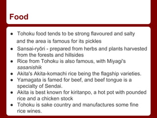 Food
● Tohoku food tends to be strong flavoured and salty
and the area is famous for its pickles
● Sansai-ryōri - prepared from herbs and plants harvested
from the forests and hillsides
● Rice from Tohoku is also famous, with Miyagi's
sasanishik
● Akita's Akita-komachi rice being the flagship varieties.
● Yamagata is famed for beef, and beef tongue is a
specialty of Sendai.
● Akita is best known for kiritanpo, a hot pot with pounded
rice and a chicken stock
● Tohoku is sake country and manufactures some fine
rice wines.
 
