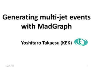 Generating multi-jet events
with MadGraph
Yoshitaro Takaesu (KEK)
July 24, 2016 1
 