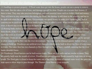 How could the damages be minimized?
(1) Sandbags to protect property : If flood water does get into the house, people can use a pump to remove
this water. But this takes a lot of time, and damage can still be done. People can evacuate their houses, if
there is time. They may take precious belongings, pets and essential items such as clothes, food and money.
They will have to stay somewhere else during the flood. But damage is still done to the property and has to
be dealt with when the owners return. Governments can spend money to make river banks higher. Soil or
concrete can be used to make the river banks higher. This is called a levee. When there is more water in the
river, it should stay in the channel as the banks are higher.
(2) Raising banks before a flood :Sometimes a flood wall can be built by the river bank to protect the town
from floods. If the river bursts its banks, the water should stay in front of the flood wall. The water will not
reach the town as it is trapped between the river bank and the flood wall. Flood walls are usually white.
(3) Dams : Dams are also used to control floods. In times of really heavy rainfall, more holes can be opened
to allow more water to flow into the river downstream. The water can be released quickly before it has a
chance to build up. Floodways are artificial river channels which can be built to divert the flow of extra water
in rivers. The water then has two channels to flow through in times of heavy rainfall, meaning that the river
banks shouldn't burst.
(4) Floodways :Flood barriers can be built across rivers. These are like walls and are similar to dams. They
are usually built near the mouth of a river. Flood barriers protect against floods caused by high tides or strong
winds. The flood gate is closed to keep the water out of the river. In times of normal water level, the gates are
kept open to allow ships to pass through. The Thames Flood Barrier is an example.
 