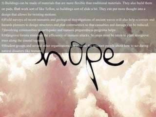5) Buildings can be made of materials that are more flexible than traditional materials. They also build them
on pads, that work sort of like Teflon, so buildings sort of slide a bit. They can put more thought into a
design that allows for twisting motions.
6)Field surveys of recent tsunamis and geological investigations of ancient waves will also help scientists and
hazards planners to design structures and plan communities so that casualties and damage can be reduced.
7)Involving communities in earthquake and tsunami preparedness programs helps.
8)Mangrove forests minimize the efficiency of tsunami attacks. So steps must be taken to plant mangrove
trees along the coastal regions.
9)Student groups and several other organizations can educate the ignorant people about how to act during
natural disasters like tsunami.
 