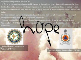 the guests training the staff well will do.
• A fire or an electrical hazard can probably happen so the readiness to face these problems should be there.
The hotel should be equipped with fire extinguishers, fire alarms, etc. Also there should be a place which is
tsunami resilient inside the hotel premises itself so that in the times of the disaster there is a safe place to take
shelter.
• As there are many tourists visiting sea beaches and seafront cities enough awareness should be spread
amongst them to help themselves if they cannot find anyone.
• National agencies like the National Disaster Management Authority (NDMA) and National Disaster
Response Force (NDRF) should conduct mock drills in cities and areas which are under a threat of being hit
by a tsunami.
•National Disaster Management
Authority (NDMA)
•National Disaster Response Force (NDRF)
 