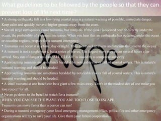 What guidelines to be followed by the people so that they can
prevent loss of life next time?
• A strong earthquake felt in a low-lying coastal area is a natural warning of possible, immediate danger.
Keep calm and quickly move to higher ground away from the coast.
• Not all large earthquakes cause tsunamis, but many do. If the quake is located near or directly under the
ocean, the probability of a tsunami increases. When you hear that an earthquake has occurred under the ocean
or coastline regions, prepare for a tsunami emergency.
• Tsunamis can occur at any time, day or night. They can travel up rivers and streams that lead to the ocean.
• A tsunami is not a single wave, but a series of waves. The largest wave may occur several hours after
arrival. Stay out of danger until an "ALL CLEAR" is issued by a competent authority.
• Approaching tsunamis are sometimes heralded by noticeable rise or fall of coastal waters. This is nature's
tsunami warning and should be heeded.
• Approaching tsunamis are sometimes heralded by noticeable rise or fall of coastal waters. This is nature's
tsunami warning and should be heeded.
• A small tsunami at one beach can be a giant a few miles away. Don't let the modest size of one make you
lose respect for all.
• Never go down to the beach to watch for a tsunami!
WHEN YOU CAN SEE THE WAVE YOU ARE TOO CLOSE TO ESCAPE.
Tsunamis can move faster than a person can run!
• During a tsunami emergency, your local emergency management office, police, fire and other emergency
organizations will try to save your life. Give them your fullest cooperation.
 