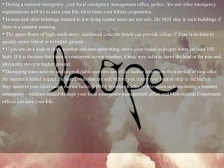 • During a tsunami emergency, your local emergency management office, police, fire and other emergency
organizations will try to save your life. Give them your fullest cooperation.
• Homes and other buildings located in low lying coastal areas are not safe. Do NOT stay in such buildings if
there is a tsunami warning.
• The upper floors of high, multi-story, reinforced concrete hotels can provide refuge if there is no time to
quickly move inland or to higher ground.
• If you are on a boat or ship, weather and time-permitting, move your vessel to deeper water (at least 150
feet). If it is the case that there is concurrent severe weather, it may may safer to leave the boat at the pier and
physically move to higher ground.
• Damaging wave activity and unpredictable currents can effect harbor conditions for a period of time after
the tsunami's initial impact. Be sure conditions are safe before you return your boat or ship to the harbor.
Stay tuned to your local radio, marine radio, NDMA Weather Radio, or television stations during a tsunami
emergency - bulletins issued through your local emergency management office and Metrological Department
offices can save your life.
 