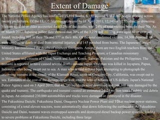 Extent of Damage
The National Police Agency has confirmed 15,894 deaths, 6,152 injured, and 2,562 people missing across
twenty prefectures. Of the 13,135 fatalities recovered by 11 April 2011, 12,143 or 92.5% died by drowning.
Victims aged 60 or older accounted for 65.2% of the deaths, with 24% of total victims being in their 70s. As
of March 2012, Japanese police data showed that 70% of the 3,279 still missing were aged 60 or over, all
found, including 893 in their 70s and 577 in their 80s. Of the total confirmed victims, 14,308 drowned, 667
were crushed to death or died from internal injuries, and 145 perished from burns. The Japanese Foreign
Ministry has confirmed the deaths of nineteen foreigners. Among them are two English teachers from the
United States affiliated with the Japan Exchange and Teaching Program; a Canadian missionary
in Shiogama;and citizens of China, North and South Korea, Taiwan, Pakistan and the Philippines. The
tsunami is reported to have caused several deaths outside Japan. One man was killed in Jayapura, Papua,
Indonesia after being swept out to sea. A man who is said to have been attempting to photograph the
oncoming tsunami at the mouth of the Klamath River, south of Crescent City, California, was swept out to
sea. Estimates of the cost of the damage range well into the tens of billions of US dollars. Japan's National
Police Agency said on 3 April 2011, that 45,700 buildings were destroyed and 144,300 were damaged by the
quake and tsunami. The earthquake and tsunami created an estimated 24–25 million tons of rubble and debris
in Japan. An estimated 230,000 automobiles and trucks were damaged or destroyed in the disaster.
The Fukushima Daiichi, Fukushima Daini, Onagawa Nuclear Power Plant and Tōkai nuclear power stations,
consisting of a total eleven reactors, were automatically shut down following the earthquake. At Fukushima
Daiichi and Daini, tsunami waves overtopped seawalls and destroyed diesel backup power systems, leading
to severe problems at Fukushima Daiichi, including three large
 