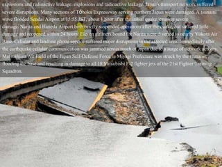 explosions and radioactive leakage. explosions and radioactive leakage. Japan's transport network suffered
severe disruptions. Many sections of Tōhoku Expressway serving northern Japan were damaged. A tsunami
wave flooded Sendai Airport at 15:55 JST, about 1 hour after the initial quake, causing severe
damage. Narita and Haneda Airport both briefly suspended operations after the quake, but suffered little
damage and reopened within 24 hours. Eleven airliners bound for Narita were diverted to nearby Yokota Air
Base. Cellular and landline phone service suffered major disruptions in the affected area. Immediately after
the earthquake cellular communication was jammed across much of Japan due to a surge of network activity.
Matsushima Air Field of the Japan Self-Defense Force in Miyagi Prefecture was struck by the tsunami,
flooding the base and resulting in damage to all 18 Mitsubishi F-2 fighter jets of the 21st Fighter Training
Squadron.
 