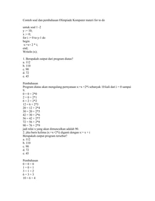 Contoh soal dan pembahasan Olimpiade Komputer materi for to do
untuk soal 1 -2
y := 10;
x := 0;
for i := 0 to y-1 do
begin
x:=x+ 2 * i;
end;
Writeln (x);
1. Berapakah output dari program diatas?
a. 112
b. 110
c. 90
d. 72
e. 45
Pembahasan
Program diatas akan mengulang pernyataan x:=x +2*i sebanyak 10 kali dari i = 0 sampai
9.
0 = 0 + 2*0
2 = 0 + 2*1
6 = 2 + 2*2
12 = 6 + 2*3
20 = 12 + 2*4
30 = 20 + 2*5
42 = 30 + 2*6
56 = 42 + 2*7
72 = 56 + 2*8
90 = 76 + 2*9
jadi nilai x yang akan dimunculkan adalah 90.
2. jika baris kelima (x:=x+2*i) diganti dengan x:= x + i
Berapakah output program tersebut?
a. 112
b. 110
c. 90
d. 72
e. 45
Pembahasan
0 = 0 + 0
1 = 0 + 1
3 = 1 + 2
6 = 3 + 3
10 = 6 + 4
 
