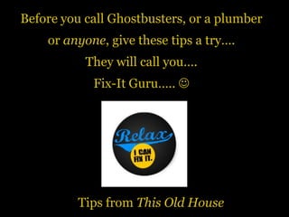 Before you call Ghostbusters, or a plumber
or anyone, give these tips a try….
They will call you….
Fix-It Guru….. 
Tips from This Old House
 