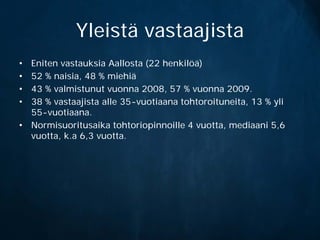 Yleistä vastaajista
• Eniten vastauksia Aallosta (22 henkilöä)
• 52 % naisia, 48 % miehiä
• 43 % valmistunut vuonna 2008, 57 % vuonna 2009.
• 38 % vastaajista alle 35-vuotiaana tohtoroituneita, 13 % yli
  55-vuotiaana.
• Normisuoritusaika tohtoriopinnoille 4 vuotta, mediaani 5,6
  vuotta, k.a 6,3 vuotta.
 