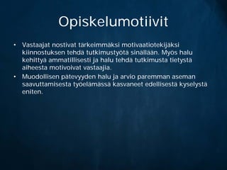 Opiskelumotiivit
• Vastaajat nostivat tärkeimmäksi motivaatiotekijäksi
  kiinnostuksen tehdä tutkimustyötä sinällään. Myös halu
  kehittyä ammatillisesti ja halu tehdä tutkimusta tietystä
  aiheesta motivoivat vastaajia.
• Muodollisen pätevyyden halu ja arvio paremman aseman
  saavuttamisesta työelämässä kasvaneet edellisestä kyselystä
  eniten.
 