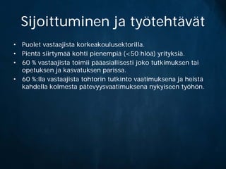 Sijoittuminen ja työtehtävät
• Puolet vastaajista korkeakoulusektorilla.
• Pientä siirtymää kohti pienempiä (<50 hlöä) yrityksiä.
• 60 % vastaajista toimii pääasiallisesti joko tutkimuksen tai
  opetuksen ja kasvatuksen parissa.
• 60 %:lla vastaajista tohtorin tutkinto vaatimuksena ja heistä
  kahdella kolmesta pätevyysvaatimuksena nykyiseen työhön.
 