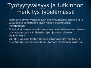 Työtyytyväisyys ja tutkinnon
    merkitys työelämässä
• Noin 80 % arvioi työnsä olevan mielenkiintoista, itsenäistä ja
  vastuullista ja mahdollistavan heidän osaamisensa
  kehittämisen.
• Noin kaksi kolmesta arvioi olevansa tavoitteidensa mukaisella
  uralla ja pystyvänsä pitämään työn ja muun elämän
  tasapainossa.
• Yli 50-vuotiaana tohtoroituneet selvimmin sitä mieltä että
  asiantuntija-asema vahvistunut tohtorin tutkinnon ansiosta.
 