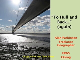 “To Hull and
                             Back...”
                             (again)

                                 Alan Parkinson
                                    Freelance
                                  Geographer

                                     FRGS
Image: Flickr user Quite Adept      CGeog
 