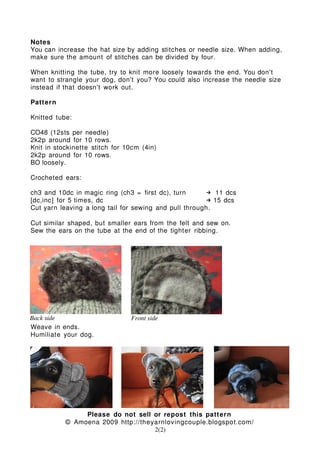 Notes
You can increase the hat size by adding stitches or needle size. When adding,
make sure the amount of stitches can be divided by four.
When knitting the tube, try to knit more loosely towards the end. You don't
want to strangle your dog, don't you? You could also increase the needle size
instead if that doesn't work out.
Pattern
Knitted tube:
CO48 (12sts per needle)
2k2p around for 10 rows.
Knit in stockinette stitch for 10cm (4in)
2k2p around for 10 rows.
BO loosely.
Crocheted ears:
ch3 and 10dc in magic ring (ch3 = first dc), turn 11 dcs
[dc,inc] for 5 times, dc 15 dcs
Cut yarn leaving a long tail for sewing and pull through.
Cut similar shaped, but smaller ears from the felt and sew on.
Sew the ears on the tube at the end of the tighter ribbing.
Weave in ends.
Humiliate your dog.
Please do not sell or repost this pattern
© Amoena 2009 http://theyarnlovingcouple.blogspot.com/
2(2)
Front sideBack side
 