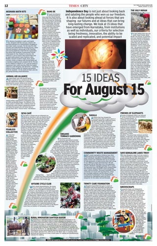 12 TIMES CITY FRIDAY, AUGUST 15, 2014 
THE TIMES OF INDIA, BANGALORE 
Independence Day is not just about looking back 
and saluting the people who won us our freedom. 
It is also about looking ahead at forces that are 
shaping our futures and at ideas that can bring 
long-lasting change. We look at 15 ideas that 
have emerged from Karnataka, from institutions 
as well as individuals, our criteria for selection 
being freshness, innovation, the ability to be 
scaled and replicated, and potential impact 
15 IDEAS 
For August 15 
The Akshara Foundation’s maths and English 
kits, designed with fl air and care, enhance the 
learning experience for schoolchildren struggling to 
learn basic maths concepts. The kits help the child 
visualize and understand the learning process, rather 
than just knowing it, and are part of the Teaching 
and Learning Materials (TLM) that the organization 
has shared with hundreds of government schools 
in Karnataka for free. Packed in a blue box, the 
math kit is a riot of colours that would tempt even 
an adult maths-phobe to give fractions a shot. 
Brightly coloured counters, beads, dices, plastic 
currency, clocks, an abacus with moving hands and 
a miniature weighing scale complete the kit. The kits 
are for children in classes of 1 to 5, and are meant to 
supplement their maths learning. While the English 
material is well-designed, neat attractive – consisting 
mainly of charts, guides for teachers and practice 
books for students – it’s the maths kit that’s stirs the 
pot, giving learning a fresh dimension. 
Anoopa Anand, who calls herself Nanny 
Woof, started off as a weekend pet-sitter. 
But she realized her calling lay in helping pets 
abandoned by owners. Being social-media 
savvy, she could also act as a node between 
various organisations 
that work in the pet rescue 
and rehabilitation space. 
Anand and a few friends 
then founded Animal Aid 
Alliance, which conducts 
rescue work for abandoned 
pets and strays in distress, 
and coordinates with other 
animal welfare organisations in Bangalore such 
as CUPA and Bombat Dawgz. The Alliance’s fi rst 
major project is Simba’s Run, a halfway home for 
rescued pets which shelters abandoned animals 
and helps fi nd people who will foster them or 
provide them with a “forever home.” Aid Alliance 
The Ugly Indians have only one 
motto: ‘Kaam Chaalu. Mooh 
Bandh.’ No lectures, no activism, 
just work. Started in 2010 by an 
anonymous group of volunteers 
who started out by cleaning 
(what they call “spot-fi xing”) 
Bangalore’s Church Street, the 
movement – for it is a movement 
now – has spread to other cities 
in Karnataka and increasingly, 
across India. Now there are Ugly 
Indians in apartment complexes, 
IT companies, schools and 
colleges, and one can see them 
out on the streets, basic tools 
in hand, fi xing pavements, 
clearing up garbage, removing 
unauthorized posters, paintings 
walls and plating saplings. Every 
week, at least four to fi ve spot 
fi xes are conducted in Bangalore 
alone. The Ugly Indian Facebook 
page is a hive of activity, and 
every day sees new posts from 
teams in cities like Ludhiana, 
Agra, Kanpur, Vishakapatnam, 
Hyderabad, Mumbai, Pune, 
Chennai and Hyderabad who 
have cleaned up their cities, one 
corner at a time. 
An idea that 
combines 
raising awareness 
about gender 
violence and bold, 
original art. That is 
what the Fearless 
Collective, a visual 
communication-project 
started by 
Bangalore-based 
graphic artist Shilo 
Shiv Suleman, does. 
It is a collective of 
artists, activists, 
photographers 
and fi lmmakers 
who use art to 
speak out against 
gender violence, 
and was formed 
in response to the 
Nirbhaya rape and 
murder. The project 
aims to “(re)defi ne 
fear, femininity 
and what it means 
to be fearless.” 
Suleman, who is 
an INK fellow and 
a TED speaker, 
wants to go beyond 
talking about 
women’s safety 
and talk about their 
freedom, too; to 
counter women 
feeling afraid 
about inhabiting 
public spaces. The 
Fearless campaign 
aims to assert 
women’s rights to 
own spaces boldly, 
and to go fearless 
into the world. 
RANG DE 
ANIMAL AID ALLIANCE 
THE UGLY INDIAN 
FEARLESS 
COLLECTIVE 
GREENSCRAPS 
ORGANIC 
TERRACE GARDENING 
MYSORE CYCLE CLUB 
SAKALA 
COMMUNITY WASTE MANAGEMENT 
FRIENDS OF ELEPHANTS 
SAVE BANGALORE LAKES TRUST 
SEVA CAFÉ 
TRINITY CARE FOUNDATION 
RURAL INNOVATOR SANTOSH KAVERI 
Sangeetha Kadur and Shilpashree, 
fi ne arts professionals in Bangalore, 
started GreenScraps – an initiative to 
make children track their wow moments 
with nature. Journalling is the best way 
to capture the many facets of nature, 
they believe. Into its fourth year now, 
GreenScraps workshops engage children 
above eight years and teach them to 
be up, close and personal with nature. 
Children are asked to observe and record 
weather, fi rst impressions, cloud pattern, 
ground habitats, landscapes, behaviour 
and personal feelings. The workshops are 
usually spread over fi ve 
days of two-and-half 
hours where they get 
to go to a particular 
place, see and 
feel the trees, 
fl owers, insects, 
and record them 
in their own 
journals, which 
are colourful 
scrap books. 
Workshops 
are held mostly 
at Lalbagh and 
Puttenahalli lake 
during the summer 
holidays. 
This movement was 
started by agricultural scientist 
Dr Vishwanath Kadur, the father of the 
organic terrace gardening movement in 
Bangalore – a movement that has several 
hundred adherents today who believe in 
‘eating what you grow, growing what you 
eat’. The movement has branched out into 
several similar initiatives today, such as Oota 
From Your Thota, Eat Your Street, Square Foot 
Gardening etc. Organisations such as Bhoomi 
Foundation also hold regular workshops 
and classes to teach an ever-growing 
community of backyard gardeners. 
Bhoomi’s regular Organic and Terrace 
Gardening workshop is almost always 
over-subscribed and there is usually 
a wait-list, says Seetha Ananthasivan, 
the director of Bhoomi College 
and founder of Bhoomi Network. 
“Compared to even fi ve years ago, the 
eat local movement has defi nitely grown 
in Bangalore and many more people are 
aware of the environmental costs involved in 
transporting food over long distances and the personal costs in 
eating food laden with pesticides. Besides, people enjoy growing things, 
and then eating what they have grown,” Ananthasivan told TOI in an 
interview a few months ago. 
When Lokesh Narasimhachar, the young 
scion of a family of goldsmiths, took to 
cycling, he never thought he would promote 
cycling in a city like Mysore or be held responsible 
for creating a fl ourishing cycling culture in the city. 
Today this avid bicyclist has formed a group of over 
100 enthusiasts. Lokesh wants to see all motorists in 
Mysore riding bicycles, as he believes this will relieve 
the city’s air pollution and will promote healthy living. 
He feels Mysore has conducive weather conditions to 
adopt cycling whole-heartedly. Along with his friend 
Bharath, Lokesh has been organizing weekend trips 
within 40 km of Mysore as part of activities of the Mysore 
Cycle Club, an initiative of Cyclopedia, a cycle shop. 
A mission that has changed the 
running-from-pillar-to-post culture in 
Karnataka, Sakala has reaffi rmed nearly 
55 lakh citizens’ faith in democracy. 
It’s a scheme under the Karnataka 
Guarantee of Services to Citizens 
System Bill to ensure delivery of service 
within a stipulated time. Launched on 
March 1, 2012, Sakala ensures that any 
citizen can complain about delay or default 
in a government service delivery and seek 
monetary compensation. The service also updates 
applicants on the progress of a request through SMS. 
It encompasses 375 services, such as birth and death 
certifi cates, vehicle registrations, ration cards, land 
conversion etc. Sakala’s delivery rate is phenomenal 
and more than 99% applications have been cleared. 
It has been recognised as a model scheme and state 
governments such as Punjab and Andhra Pradesh as 
well as government agencies from Pakistan, France 
and USA have taken note of the scheme. 
BBMP’s waste segregation initiatives have often 
fl oundered but one apartment complex is a zero-waste 
contributor. Residents of Shobha Althea and 
Azalea enclave near Yelahanka have set an example 
for bulk generators of waste across cities. Not a scrap 
of over 1000 kg of waste generated from 100-odd 
apartments and 26 villas goes out of the apartment 
complex. Residents segregate garbage into 21 types. 
The apartment has a full fl edged vermi-compost plant 
that composts 100 kg of kitchen waste and garden 
waste, used as fertilizer. The green committee of this 
community is in touch with recycling fi rms, which 
buy recyclable materials, and the money is used 
to incentivise housekeepers. Every household also 
contributes by segregating waste into three 
categories: for dry waste, wet and biowaste. 
Friends of Elephants (FOE) is an informal 
group of animal lovers whose members 
have a common dream – to 
contribute towards elephant 
conservation and welfare. 
The group proposes to design 
educational and research 
programmes on elephants, 
empower forest watchers, 
conduct training sessions, 
help in providing educational 
support to watchers’ families 
and sponsor a child’s 
education. The group helps mahouts and their 
families, so that they can be motivated to treat 
elephants under their care better. FOE was 
started by Surendra Varma of the Asian elephant 
research & conservation programme, IISc. The 
organization plans to extend the ambit and 
include chapters in different regions, and 
wants to be part of an informal coalition 
of global organisations that all have the 
welfare of elephants at heart. 
The Save Bangalore Lakes Trust was created a 
few months ago to enable numerous citizens’ 
groups working towards lake rejuvenation in 
Bangalore to come together on a common 
platform, but it represents a solid body of work 
put in by many of the individual groups. The trust 
aims to consolidate and organize the citizen 
groups that have been working towards saving 
Bangalore’s 190 lakes. Several of these groups 
have seen unprecedented success in engaging 
with local government and civic agencies to 
create awareness about Bangalore’s lakes and 
why they are dying out, and in physically rescuing 
some of these lakes from silting, encroachment 
and rampant sewage disposal. Some of the most 
successful local lake bodies are the Puttenahalli 
Lake Trust and the Kaikondranahalli Lake Trust, 
and their members recognize the need to share 
their expertise with other citizen activists, in 
Bangalore and elsewhere in the state. 
Seva Café is a unique pop-up restaurant run 
entirely by volunteers, who are inspired by the 
concept of doing ‘seva’. At the end of your meal 
here, you don’t get a bill stacked with numbers, 
just a little folder which says, ‘Pay from your 
heart’. No one questions the amount, and 
you can walk away without paying anything 
without anybody questioning you. But few 
people do, and the cafe is run entirely 
on trust. If you like the idea, you are 
welcome to pitch in with cooking, 
cleaning, serving, and organizing. 
Seva Café is the Indian offshoot 
of Karma Kitchen, a popular pay-it- 
forward movement founded in 
the US in 2007 by Nipun Mehta, 
who has also given a TED talk. 
The Cafe started in Bangalore 
in Dec 2012 at Vriksh 
Restaurant in Yelahanka, 
but the concept has 
existed in other cities 
like Ahmedabad and 
Pune for a few years 
now. It is a growing 
movement, and is 
also spreading 
to other Indian 
cities. 
A Bangalore-based NGO that goes in search of 
children with facial deformities and gets them 
treated by experts. Started by Dr Tony Verghese 
Thomas and fi ve other public health professionals in 
2007, the organisation has helped 128 under-privileged 
children in the state by fi xing facial deformities such 
as cleft palates. A team of public health professionals 
consisting of a physician, paediatrician, gynaecologist, 
ophthalmologist and dental surgeon visits hamlets in 
Bangalore Rural and Kolar and distributes medicines 
for free. The expert team evaluates kids and treats 
them surgically, often giving free speech therapy too. 
The medical intervention helps children gain self-esteem 
and lead more normal lives. Not just this, the 
NGO also undertakes regular health check-ups for 
about 6,000 government schools within a 100km radius 
of rural Bangalore. 
Santosh Kaveri’s journey in experimentation and innovation began as he 
walked 10 km every day to attend school in Shedbal near Belgaum. Later 
Kaveri enrolled himself in the LEAD program at the Deshpande Foundation to 
give shape to his ideas of making life easier for agriculturists. Kaveri drew 
from his own experiences as he started designing equipment that would aid 
the everyday lives of farmers. The break system for the bullcart, simplifi es the 
journey for the farmer, for who this is often a back-breaking exercise. His carrot 
cleaning device was inspired by the washing machine and works with limited 
use of water and electricity, while the Eco Hot Water Coil, is a stovetop which 
performs two functions at a time. It boils water for cooking and simultaneously 
collects it for bathing. 
© Studioleng/Corbis 
AKSHARA MATH KITS 
Though microfi nance 
and microcredit are 
ideas that have found traction 
around the world, Rang De took 
this idea forward by combining 
two cracking ideas: microcredit 
and crowdfunding. The name 
of the organization, Rang De, 
draws inspiration from India’s 
struggle for independence 
and the non-profi t is geared 
towards helping people 
achieve freedom from poverty. 
The non-profi t does this by 
acting as a bridge between 
people who want to help the 
underprivileged – not by giving 
them money but by enabling 
them to earn a dignifi ed living 
– and those who need money 
to invest in small businesses. 
Through this crowd-funded 
model, people living in 
cities can choose from 
a huge database 
of borrowers on 
Rang De’s 
website, 
and invest 
as little as Rs 
100 into their 
business. Following 
this, Rang De’s fi eld 
partners receive and 
disburse the loans to 
the chosen borrowers. 
The borrowers repay 
the loan according to a fi xed 
schedule, and lenders can 
even earn a nominal return on 
investment. The organization 
has benefi ted almost 30,000 
borrowers from several states, 
including Karnataka, Odisha, 
West Bengal, Bihar, and 
Manipur. 
has helped raise awareness 
for fostering, where a family 
or individual gives a home 
to an animal for a limited 
period of time before a forever 
home can be found, and it 
has proved to be a successful 
experiment. The Alliance 
has also demonstrated the 
power of social media, which 
can be harnessed to spread 
information about lost or 
abandoned animals as well as 
pets that are up for adoption. 
Written and compiled by Shrabonti Bagchi, Aparajita Ray, Prajwal Hegde and Aravind HM. Design: M Robin Rajshekar 
Photo courtesy: thebetterindia.com 
