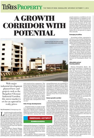 16THE TIMES OF INDIA BANGALORE SATURDAY OCTOBER 11, 2014
With major
industrial development
planned here and
projects such as the
Bangalore-Chennai
Industrial Corridor,
this micro-market is
set for an uptrend in
realty prices
Sai.Prasanna1@timesgroup.com
L
ocated towards south-east Ban-
galore on NH7, Bommasandra
is one of the oldest and most
prominent industrial areas of the
city. It is located approximately 26 km
from M G Road, with primary access
through Hosur Road, and secondary
access through Sarjapur Road and
Bannerghatta Road. The State gov-
ernment acquired land and allotted
it to industries.
Ram Chandnani, Deputy Manag-
ing Director - South India, CBRE
South Asia, outlines the real estate
landscape here. "The land was ini-
tially allotted to biotech, chemicals,
printing press, garment industries
and construction companies. The
government improved connectivity
to the area by building a link road
between Bommasandra and Jigani,
another industrial estate towards
south Bangalore, and promoted in-
dustrial development along this
road. Apart from industrial devel-
opment, the setting up of a large,
multi-specialty hospital in Bom-
masandra has created opportunity
for small scale, unorganised retail-
ers too."
Hub of large developments
A biotech major is a large occupi-
er of Bommasandra Industrial Es-
tate with a 100 plus acres campus. In
addition to this facility, an IT/ITeS
major has acquired 25 acres and built
an IT SEZ here, among other large
industrial developments. Completion
of the flyover from Bommanahalli to
Electronics City, as well as the NICE
Ring Road, have improved connec-
tivity to Bommasandra from other
parts of Bangalore.
Ram explains, "Robust commercial
and residential development in and
around Electronic city is pushing re-
development opportunities in Bom-
masandra. In terms of outlook, Bom-
masandra is expected to witness re-
development of industries to small-
scale commercial development and
also small budget residential devel-
opments from Tier II and III devel-
opers."
Future growth corridor
Shrinivas Rao, CEO - Asia Pacific,
Vestian Global Workplace Solutions,
traces the emergence of this location
into prominence. "Bommasandra was
earlier an indistinct location enroute
to the Jigani Industrial Area. Prox-
imity to Jigani and the IT/ITeS hub
of Electronics city has played a piv-
otal role in the transformation of this
location into a thriving space for both
commercial and resi-
dential real estate. Com-
ing in the automobile,
auto-components belt,
684 acres of land has al-
ready been developed by
the Karnataka Industri-
al Areas Development Board (KI-
ADB), while 712 acres have been ac-
quired for future growth. Post com-
missioning of the Chennai-Banga-
lore Industrial Corridor, this region
is anticipated to observe heightened
growth in the medium to long terms."
According to Vestian Global's re-
search analysis, a workforce of over
75,000 employees is engaged in vari-
ous facilities in Bommasandra In-
dustrial Layout. These operational
units are an extension of the com-
mercial offices in Electronics City
and Hosur Road. The monthly rentals
here currently range between Rs 28-
35 per sqft while an escalation be-
tween five to six percent is expect-
edly annually.
Emerging localities
According to Ram, emerging lo-
cations in and around Bommasan-
dra include parts of Hosur Road, the
Jigani-Bommasandra Link Road and
initial parts of Chandapura Road.
"A few residential layouts/devel-
opments are proposed and some are
under construction on multiple pri-
vate land parcels, located at the pe-
riphery of Bommasandra (non-KI-
ADB land), Hosur Road and Chan-
dapura. Karnataka Housing Board
has promoted and is in the process
of building low-cost apartments and
layouts on Chandapura Road," he
says.
Affordably-priced
housing options
Idirees Chenakkal, Head - Re-
search & Consulting, L J Hooker In-
dia, adds, "It is close to the hi-tech
zone of Electronics City and the
growth in industrial development
on this stretch till Hosur will gen-
erate a good amount of demand for
residential developments, especial-
ly for budget homes, in this region.
Housing options around Electronics
City and Jigani-Bommasandra Road
include one-bedroom apartments in
an average size of 663 sqft at a price
of around Rs 19 lakhs, two-bedroom
flats in an average size of 1,097 sqft
at a price of around Rs 31.50 lakhs.
Three-bedroom apartments are in
an average size of 1,541 sqft at a price
of around Rs 54.20 lakhs while four-
bedroom apartments in an average
size of 3,384 sqft are available for
around Rs 1.19 crores."
According to Shrinivas Rao, "Res-
idential choices, although plenty in
number and priced lower in com-
parison to Sarjapur Road and Ban-
nerghatta Road, comprise apartment
blocks on Hosur Road or Electron-
ics City, while plot developments and
villas are gradually gaining traction.
High commercial activity antici-
pated here will support good resi-
dential development in the short to
medium terms."
Vestian Global's research indicates
that capital values for Grade-A apart-
ments are in the range of Rs 3,000-
5,200 per sqft. Capital values for
Grade-A villas/row houses are be-
tween Rs 3,000-3,500 per sqft. Capi-
tal values for plot developments
range between Rs 1,500-2,500 per sqft.
Vestian's quarterly research re-
veals the average monthly rentals
for apartments range between Rs 10-
15 per sqft while the average annu-
al capital value appreciation is be-
tween 12-15 percent.
The spatial expansions of
Whitefield and the EPIP
area, and proximity to
the ORR as well as
upcoming industrial
areas around, have
turned Hoskote into a
bustling commercial hub
Sai.Prasanna1@timesgroup.com
H
oskote town is located towards the
northern periphery of the city
and is connected to the city by the
NH-207. It is located on the way from Ban-
galore to Tamil Nadu and is well-con-
nected to other established and emerg-
ing locations via the NH-207, Old Madras
Road (NH-4), State Highway (SH)-35, SH-
82 and SH-95.
It is an emerging industrial hub and
houses prominent companies which have
their manufacturing plants in the region.
The region is also perceived as a promi-
nent logistics hub. The government has
notified land in Bagur and Narsapur for
developing these locations into an IT and
electronics hardware hub. Its strategic
location between Whitefield and K R Pu-
ram along with the upgradation of the
highway has led to hectic development
in this belt.
Development along the highway
The Hoskote belt is spread on the NH-
4 which connects Mumbai, Bangalore and
Chennai. This belt benefits from con-
nectivity as well as easy access to the city's
infrastructure. The Outer Ring Road
(ORR) connects Hebbal and the airport
in the north with Sarjapur Road
and Electronics City in the south
from Hoskote (Old Madras Road).
The planned Peripheral Ring
Road (PRR) will improve con-
nectivity from Magadi Road to
Hosur Road.
According to Ram Chandnani, Deputy
Managing Director - South India, CBRE
South Asia, "Developments in Hoskote
are mostly concentrated along NH-4. But
since 2010, the micro-market has wit-
nessed the mushrooming of plot devel-
opments along SH-82 (Chintamani Road)
and SH-35 (Sidlaghatta Road)."
Prominent locations
Hoskote Road or Old Madras Road (NH-
4) begins after M G Road extending right
up to Hoskote. Any area beyond the KR
Puram-ORR junction can be considered
under the Hoskote Road belt. Locations
around this belt are K R Puram, Ma-
hadevapura, Old Madras Road including
T C Palya, Medahalli, Avalahalli and Budi-
gere Cross, Kannamangala and Hoskote
town.
According to Idirees Chenakkal, Head
- Research & Consulting, L J Hooker (In-
dia), the expansion of IT as well as oth-
er tertiary sector developments from EPIP,
Whitefield and the ORR has led to the ris-
ing demand here.
Demand for industrial area
According to Ram, "The Eastern Cor-
ridor comprising parts of NH-207,
Hoskote, Budigere Cross and other loca-
tions are witnessing steady demand for
industrial area, particularly e-commerce,
third party logistics and automobile com-
panies."
Mixed use developments on the rise
Locations witnessing residential de-
velopment are Avalahalli, Huskur, Budi-
gere and Kannamangala. While Huskur
is witnessing the rise of budget housing
projects ranging from Rs 25-45 lakhs, de-
velopers are coming up with projects in
Budigere too.
Shabeer Sait, Executive Head of Op-
erations, Irshad's Property Matters, ex-
plains, "Several companies are shifting
here or evincing interest in this belt. Sec-
tors such as manufacturing, semi-con-
ductors and IT have their facilities around
this belt. Several mixed use developments
are coming up here. You will find a host
of residential projects right up till the
toll plaza."
Wide range in options
According to research by CBRE South
Asia, significant residential activity tak-
ing place in this area is through plot de-
velopments along locations on the SH-35
and SH-82. They are priced between Rs
1,100-1,600 per sqft. Developments along
NH-4 command a premium, with pricing
varying from Rs 2,000-Rs 2,700 per sqft.
Two-bedroom apartments are available in
the price range of Rs 2,000-2,500 per sqft.
Research by L J Hooker India reveals
the value homes segment (up to Rs 30
lakhs) contributes around one million
sqft of supply while the budget homes
segment (Rs 30-60 lakhs) contributes about
5.40 million sqft. The mid-range segment
(Rs 60 lakhs-Rs 1 crore) contributes
close to 3.75 million sqft of supply.
Upcoming housing stock can be expect-
ed around Avalahalli, Budigere and
Kannamangala.
The city continues to charm
both industrialists and talent
Rama N S
From the days of acute shortage of foreign
exchange, today we have a decent foreign ex-
change position. This would have not have been
possible without the IT industry and its expo-
nential growth in exports over the decade and
a half. IT/ITeS has spread their wings and is
today responsible for USD 85 billion exports
and three million jobs.
According to reports, India needs over 10-15
million jobs every year with 10-15 percent
growth per year which is challenging and can-
not be achieved by one sector or industry. Ban-
galore occupies a key position in delivering IT
services globally.
Prominent IT hubs
Electronics City, Whitefield, Outer Ring
Road, Inner Ring Road, and Bannerghatta Road
are some of the major clusters of IT and en-
gineering activity in Bangalore. In addition,
there are over 2,000 small and medium IT com-
panies adding to the economy of Bangalore.
There are more areas like Devanahalli, Sar-
japur, and Anekal on the growth path. Banga-
lore continues to charm both industrialists
and talent. Hence, there is a long list of com-
panies in Bangalore including both global and
local giants in IT and electronics.
Integrated solutions
There is no denying that the vanilla IT busi-
ness is essential for stability of industry and
opportunities will continue with a growth of
12-15 percent (NASSCOM). Product develop-
ment and service solutions which are closely
integrated with manufacturing and engi-
neering industry are opening up in emerging
markets. Transport services, surveil-
lance, traffic management, health-
care, municipal services, gover-
nance, education, automobile,
aerospace, electronics manu-
facturing, online services and
many more require integrated
innovative service solutions us-
ing the engineering and IT in-
dustries.
Technology to reach out
Currently, the IT industry in India is sup-
porting the service solutions as conceived by
its customers across the globe. The local and
new markets in developing countries will re-
quire innovation and engineering solutions
applicable to them.
Mobile, big data and IoT (Internet of Things)
are the order of the day and will be very crit-
ical for the growth of the IT industry. These
technologies are essential for ambitious pro-
grammes like reaching out to more than a bil-
lion people in the country, creating smart cities,
smart farming, surveillance and overall serv-
ice delivery in the country. The dream of bring-
ing healthcare, education to everyone, im-
proved farming, smart cities and villages of-
fers great opportunity to the industry.
Manufacturing and IT
The manufacturing industry is showing
signs of growth with supportive government
policies, enthusiastic industry and more im-
portantly, interest shown by engineering tal-
ent. Engineering and problem-solving mind-
set will blur the line between manufacturing
and IT. This offers new opportunities for com-
panies and talent provided some policy im-
plementation challenges are addressed.
There is awareness all around that manu-
facturing is critical for economic growth. Tal-
ent for design of electronics products is part
of Bangalore's ecosystem. Innovation, en-
trepreneurship and product spaces are
inviting the talented. Electronics and
IT are two sides of a coin and Ban-
galore is all set to cash in on this
opportunity.
The presence of local and glob-
al companies in Bangalore makes
it an interesting combination to de-
velop business in both manufactur-
ing and IT sectors which can provide ho-
listic growth and opportunities. As an exam-
ple, Electronics City is slated to pilot 'smart
city' which requires both electronics subsys-
tems and IT applications. This will certainly
bolster the IT and electronics manufacturing
in Bangalore.
Here is an opportunity to marry our IT ex-
cellence and engineering prowess to address
the needs of global and local markets, to pro-
vide holistic solutions for better quality of life,
together with sustainable industry growth.
(The author is CEO, Electronics City
Industries Association)
EMERGING HOTSPOT
BOMMASANDRA
TRADE
TALK
A GROWTH
CORRIDOR WITH
POTENTIAL
GROWTH AND
FUTURE OF IT
EMERGING HOTSPOT
HOSKOTE
ON THE HIGHWAY TO GROWTH
HOUSING OPTIONS FIND MORE DEMAND
ALONG THE BOMMASANDRA MAIN ROAD
THE DEVELOPMENT OF ROAD CONNECTIVITY IS LEADING
TO MORE DEMAND FOR PROPERTY IN HOSKOTE
INFRASTRUCTURE IS PUSHING PROPERTY PRICES HERE
HOSKOTE IS AN INDUSTRIAL HUB SET TO EXPAND
Pics: R Rajgopal
R Rajgopal
R Rajgopal
 