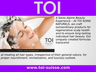 www.toi-suisse.com
A Swiss Alpine Beauty
Experience – At TOI SOINS
NATURELS, we craft
extraordinary products for
regenerative scalp health
and to ensure long-lasting
individual hair beauty. Our
uniquely created formulas
transcend
at treating all hair types, irrespective of their general nature, for
proper nourishment, revitalization, and luscious outlook.
 