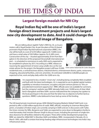 SUNDAY, AUGUST 1, 2004
THE TIMES OF INDIATHE TIMES OF INDIA
Largest foreign moolah for NRI City
Royal Indian Raj will be one of India’s largest
foreign direct investment projects and Asia’s largest
new city development to date. And it could change the
face and image of Bangalore.
Manoj Benjamin
Chief Justice Saldanha& Mr Collins Benjamin
We are talking about Jagdish Tytler’s NRI City. Or, as its pro-
moters call it, Royal Garden City. As per the plans of the US-based
promoters Royal Indian Raj International corporation (RIRIC), the
city will be built at a cost of $2.95 billion (approx.Rs 13,800 crore)
and have a retail value of $8.9 billion (approx. Rs 41,400 crore).
Construction of the city -- situated approximately 20 km from Ban-
galore in the direction of the proposed Devanahalli international air-
port -- is scheduled to commence in early 2005 and is expected to
be completed in phases by 2015. According to a RIRIC release an-
nouncing the appointment of Jones Lang LaSalle (JLL) as the real
estate adviser for the project, the Bangalore project will have 35,000
residential units, a central business district, industrial district, entertainment district, parks, restaurants,
shopping, educational facilities, and civic amenities. An estimated 3,00,000 to 5,00,000 people are
expected to live, work and play daily within the 3,000-acre city.
It is expected to be a modern “smart city”, including being completely Web-enaabled
and built with the latest technologies. JLL is expected to use its global capital markets
capability to introduce investores, occupiers and joint venture parners to “this un-
precedented investment opportuniry”. RIRIC officials were not available for comment,
but the company’s website says RIRIC aleready holds over 10,000 acres of clear titled
land in Bangalore and New Delhi. sources indicated that the company has spoken to
the local panchayat in the area and that the latter has no objectio to further land ac-
quisitions. RIRIRC is also believed to have tied up some of the funding.
The UK-based private investment group, GEM (Global Emerging Markets) Global Yield Fund, is ex-
pected to offer a £300 million equity line of credit. RIRIC officials, including its chairman Manoj Ben-
jamin, a Canadian of Indian origin, are currently camping in Delhi and are in discussions with Tytler,
the Union minister for NRIs. Benjamin and Tytler are expected to come down to Bangalore shortly to
meet Karnataka chief minister Dharam Singh to discuss issues, including the provision of single-win-
dow clearance for all facilities related to the project. Three other similar development projects by
RIRIC are slated for 2006/2007 in Mumbai, Delhi and Kolkata. RIRIC, incorporated in Nevada, US, in
March 1999, calls itself a conduit that brings leading edge infrastructure technologies into India’s key
infrastructure areas.
 