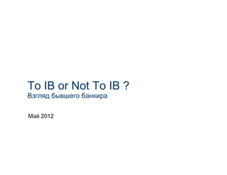 To IB or Not To IB ?
Взгляд бывшего банкира

Май 2012
 