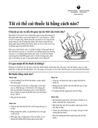 Tôi có thể cai thuốc lá bằng cách nào?
Chuyện gì xảy ra nếu tôi quay lại các thói xấu trước đây?
Hút thuốc lá là yếu tố rủi ro hàng đầu quan trọng nhất nhưng có
thể ngăn chặn được của kẻ giết người số 1 của chúng ta – bệnh
về tim và mạch máu. Danh sách dài các bệnh và tử vong do hút
thuốc đang là vấn đề đáng báo động. Hút thuốc cũng làm hại
hàng ngàn người không hút thuốc, gồm cả trẻ sơ sinh và trẻ em,
là những người hít phải khói thuốc.
Nếu quý vị hút thuốc, quý vị sẽ phải lo lắng về hậu quả của nó
đến sức khoẻ của quý vị, sức khoẻ của những người yêu thương
của quý vị và những người khác nữa. Quý vị có thể trở thành
một trong hơn 440.000 người chết vì thuốc lá hàng năm. Khi
quý vị bỏ thuốc lá, quý vị làm giảm được rủi ro đáng kể!


Có quá muộn để bỏ thuốc lá không?
Không có vấn đề gì về việc quý vị hút bao nhiêu thuốc, đã hút bao lâu, khi quý vị bỏ hút thuốc, nguy cơ mắc
bệnh tim và đột quỵ bắt đầu giảm. Lúc này nguy cơ của quý vị sẽ ở mức như khi quý vị chưa bao giờ hút thuốc!

Bỏ thuốc bằng cách nào?
Bước một                                                            Bước ba
• Liệt kê những lý do để bỏ hút thuốc và đọc nhiều          • Tiếp tục với bước hai Lập ra ngày đích để bỏ
  lần trong ngày.                                                     thuốc lá.
• Gói bao thuốc lá của quý vị bằng giấy và các dây          • Đừng mua bao thuốc mới cho đến khi quý vị hút
  cao su. Mỗi lần quý vị hút thuốc, viết xuống giờ             hết điếu đang hút.
  hút của mỗi điếu trong ngày, quý vị cảm thấy thế
                                                                      • Cố gắng một lần ngừng hút suốt 48 tiếng.
  nào và thuốc lá quan trọng đến mức nào trên thước
  đo từ 1 đến 5.
• Hãy gói lại bao thuốc.                                          Bước bốn
                                                                      • Bỏ hút thuốc hoàn toàn. Vứt đi tất cả thuốc lá và
                                                                        diêm. Giấu bật lửa và gạt tàn đi.
Bước hai
                                                                      • Hãy luôn bận rộn! Đi xem phim, tập luyện, đi bộ
• Tiếp tục đọc bản liệt kê lí do và bổ sung nếu quý vị
                                                                        dài, đạp xe đạp.
  có thể.
                                                                      • Tránh các tình huống và “cò súng” mà quý vị liên
• Đừng mang theo diêm, và giữ thuốc lá xa nơi quý
                                                                        tưởng đến hút thuốc.
  vị dễ với tới.
                                                                      • Hãy tìm những thứ lành mạnh thay thế cho hút
• Mỗi ngày, hãy cố gắng hút ít hơn vài điếu, và cố
                                                                        thuốc.
  không hút những điếu không quan trọng nhất.
 