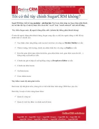 Tôi có thể tùy chỉnh SugarCRM không?
SugarCRM được thiết kế dạng modular – mô đun hóa. Tức là các chức năng của Sugar được phân thành
các mô đun độc lập về mặt kỹ thuật. Khi cần có thể “on-off” hoặc “install-uninstall” một cách dễ dàng.
Tùy biến Sugar mức độ người dùng đầu cuối (Admin hệ thống phía khách hàng)
Ở mức độ người dùng phía khách hàng, Sugar cung cấp cơ chế cho người dùng có thể để tùy
chỉnh một số vấn đề sau:
 Tạo thêm chức năng bằng cách tạo mới mô đun với công cụ Module Builder có sẵn
 Thêm trường, bớt trường, chỉnh sửa nhãn hiển thị với công cụ Studio có sẵn
 Kéo thả giao diện (giao diện tìm kiếm, giao diện thêm mới, giao diện xem chi tiết…)
bằng công cụ Studio có sẵn
 Chỉnh sửa giá trị hộp sổ xuống bằng công cụ Dropdown Editor có sẵn
 Chỉnh sửa label menu
 Ẩn/hiện menu
 Gom nhóm menu
Tùy biến ở mức độ nhà phát triển
Dưới mức độ nhà phát triển, chúng tôi có thể triển khai tính năng CRM theo yêu cầu.
Dưới đây là một số chức năng tham khảo:
 Quản lý công nợ
 Quản lý tích lũy điểm và chính sách đi kèm
 