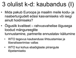 3 olulist k-d: kaubandus (I)
• Mida pakub Euroopa ja maailm meile kodu- ja
naaberturgudelt edasi kasvamiseks või isegi
ainult hoidmiseks?
• Õiguslik kvaliteet – rahvusvahelise õigusega
loodud mängureeglite
tunnustamine, partnerite ennustatav käitumine
• WTO tegevus kaubanduse lihtsustamise ja
liberaliseerimise vallas
• WTO kui kohus ebaõiglaste piirangute
lõpetamiseks
 