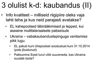 3 olulist k-d: kaubandus (II)
• Info kvaliteet – milliseid riigipiire oleks vaja
lahti teha ja kus neid parajasti avatakse?
• EL kahepoolsed läbirääkimised ja lepped, kui
aseaine multilateraalsele patiseisule
• Ukraina – vabakaubanduslepinguga venitamise
pikk lugu.
• EL pakub kuni ühepoolset soodustust kuni 31.10.2014
(pole jõustunud)
• Pakkumine Eesti turul võib suureneda, kas Ukraina
suudab toota?
 